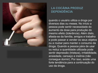 LA COCÁINA PRODUZ
DEPENDÊNCIA
quando o usuário utiliza a droga por
diversos dias ou meses. No início a
pessoa pode sentir necessidade do
aumento da dose para produção do
mesmo efeito (tolerância). Além disto,
afasta-se da família, amigos e trabalho
e pode passar a vender os seus objetos
ou a roubar para manter o consumo da
droga. Quando a pessoa pára de usar
ou reduz a quantidade utilizada pode
sentir depressão (tristeza), irritabilidade,
ansiedade, cansaço e insônia (não
consegue dormir). Por isso, existe uma
forte tendência para a continuação do
uso da droga.
 