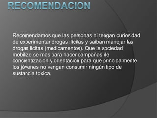 Recomendamos que las personas ni tengan curiosidad
de experimentar drogas ilícitas y saiban manejar las
drogas licitas (medicamentos). Que la sociedad
mobilize se mas para hacer campañas de
concientización y orientación para que principalmente
los jóvenes no vengan consumir ningún tipo de
sustancia toxica.
 