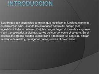Las drogas son sustancias químicas que modifican el funcionamiento de
nuestro organismo. Cuando las introduces dentro del cuerpo (por
ingestión, inhalación o inyección), las drogas llegan al torrente sanguíneo
y son transportadas a distintas partes del cuerpo, como el cerebro. En el
cerebro, las drogas pueden intensificar o adormecer tus sentidos, alterar
tu estado de alerta y, en algunos casos, reducir el dolor físico.
 
