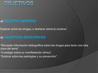 a)OBJETIVO GENERAL
Explicar sobre las drogas, e destacar sobre la cocaína”.
b) OBJETIVOS ESPECIFICOS
“Recopilar información bibliográfica sobre las drogas para tener una idea
clara del tema”.
“Investigar sobre su manifestación clínica”.
“Explicar sobre las patologías y su prevención”.
 