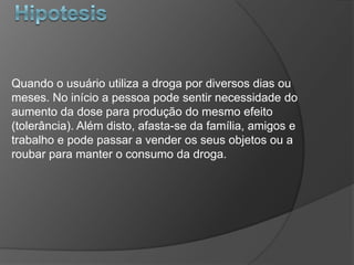Quando o usuário utiliza a droga por diversos dias ou
meses. No início a pessoa pode sentir necessidade do
aumento da dose para produção do mesmo efeito
(tolerância). Além disto, afasta-se da família, amigos e
trabalho e pode passar a vender os seus objetos ou a
roubar para manter o consumo da droga.
 