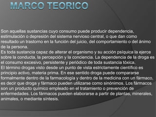 Son aquellas sustancias cuyo consumo puede producir dependencia,
estimulación o depresión del sistema nervioso central, o que dan como
resultado un trastorno en la función del juicio, del comportamiento o del ánimo
de la persona.
Es toda sustancia capaz de alterar el organismo y su acción psíquica la ejerce
sobre la conducta, la percepción y la conciencia. La dependencia de la droga es
el consumo excesivo, persistente y periódico de toda sustancia tóxica.
El término drogas visto desde un punto de vista estrictamente científico es
principio activo, materia prima. En ese sentido droga puede compararse
formalmente dentro de la farmacología y dentro de la medicina con un fármaco,
es decir que droga y fármaco pueden utilizarse como sinónimos. Los fármacos
son un producto químico empleado en el tratamiento o prevención de
enfermedades. Los fármacos pueden elaborarse a partir de plantas, minerales,
animales, o mediante síntesis.
 