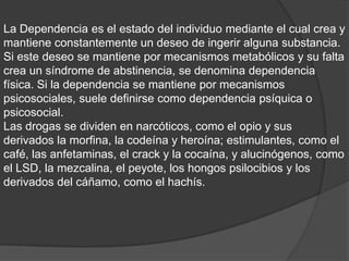 La Dependencia es el estado del individuo mediante el cual crea y
mantiene constantemente un deseo de ingerir alguna substancia.
Si este deseo se mantiene por mecanismos metabólicos y su falta
crea un síndrome de abstinencia, se denomina dependencia
física. Si la dependencia se mantiene por mecanismos
psicosociales, suele definirse como dependencia psíquica o
psicosocial.
Las drogas se dividen en narcóticos, como el opio y sus
derivados la morfina, la codeína y heroína; estimulantes, como el
café, las anfetaminas, el crack y la cocaína, y alucinógenos, como
el LSD, la mezcalina, el peyote, los hongos psilocibios y los
derivados del cáñamo, como el hachís.
 