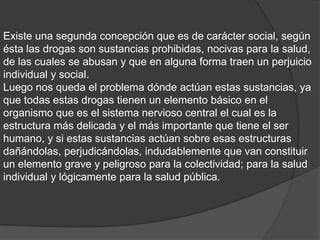 Existe una segunda concepción que es de carácter social, según
ésta las drogas son sustancias prohibidas, nocivas para la salud,
de las cuales se abusan y que en alguna forma traen un perjuicio
individual y social.
Luego nos queda el problema dónde actúan estas sustancias, ya
que todas estas drogas tienen un elemento básico en el
organismo que es el sistema nervioso central el cual es la
estructura más delicada y el más importante que tiene el ser
humano, y si estas sustancias actúan sobre esas estructuras
dañándolas, perjudicándolas, indudablemente que van constituir
un elemento grave y peligroso para la colectividad; para la salud
individual y lógicamente para la salud pública.
 