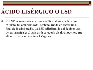 ÁCIDO LISÉRGICO O LSD
 El LSD es una sustancia semi sintética, derivada del ergot,
extracto del cornezuelo del centeno, usado en medicina al
final de la edad media. La LSD (dietilamida del ácidoes una
de las principales drogas en la categoría de alucinógenos, que
alteran el estado de ánimo lisérgico).
 
