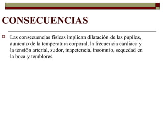 CONSECUENCIAS
 Las consecuencias físicas implican dilatación de las pupilas,
aumento de la temperatura corporal, la frecuencia cardiaca y
la tensión arterial, sudor, inapetencia, insomnio, sequedad en
la boca y temblores.
 