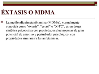 ÉXTASIS O MDMA
 La metilendioximetanfetamina (MDMA), normalmente
conocida como "éxtasis", "ectasi" o "X-TC", es un droga
sintética psicoactiva con propiedades alucinógenas de gran
potencial de emotivo y perturbador psicológico, con
propiedades similares a las anfetaminas.
 