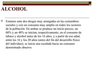ALCOHOL
 Estamos ante dos drogas muy arraigadas en las costumbres
sociales y con un consumo muy amplio en todos los sectores
de la población. En ambas se produce un inicio precoz, un
60% y un 48% se inician, respectivamente, en el consumo de
tabaco y alcohol antes de los 16 años, y a partir de esa edad,
entre los 16 y los 20 años (antes del fin del desarrollo físico
del individuo), se inicia una escalada hacia un consumo
denominado abusivo.
 