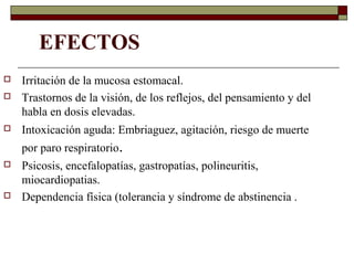 EFECTOS
 Irritación de la mucosa estomacal.
 Trastornos de la visión, de los reflejos, del pensamiento y del
habla en dosis elevadas.
 Intoxicación aguda: Embriaguez, agitación, riesgo de muerte
por paro respiratorio.
 Psicosis, encefalopatías, gastropatías, polineuritis,
miocardiopatias.
 Dependencia física (tolerancia y síndrome de abstinencia .
 
