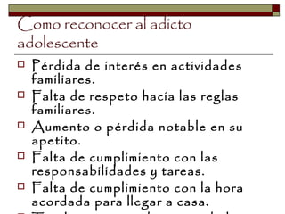 Como reconocer al adicto
adolescente
 Pérdida de interés en actividades
familiares.
 Falta de respeto hacia las reglas
familiares.
 Aumento o pérdida notable en su
apetito.
 Falta de cumplimiento con las
responsabilidades y tareas.
 Falta de cumplimiento con la hora
acordada para llegar a casa.
 