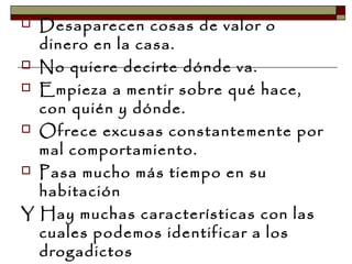  Desaparecen cosas de valor o
dinero en la casa.
 No quiere decirte dónde va.
 Empieza a mentir sobre qué hace,
con quién y dónde.
 Ofrece excusas constantemente por
mal comportamiento.
 Pasa mucho más tiempo en su
habitación
Y Hay muchas características con las
cuales podemos identificar a los
drogadictos
 