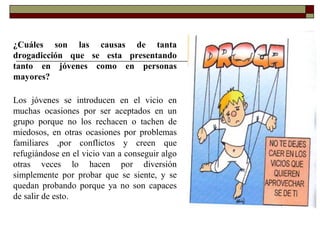 ¿Cuáles son las causas de tanta
drogadicción que se esta presentando
tanto en jóvenes como en personas
mayores?
Los jóvenes se introducen en el vicio en
muchas ocasiones por ser aceptados en un
grupo porque no los rechacen o tachen de
miedosos, en otras ocasiones por problemas
familiares ,por conflictos y creen que
refugiándose en el vicio van a conseguir algo
otras veces lo hacen por diversión
simplemente por probar que se siente, y se
quedan probando porque ya no son capaces
de salir de esto.
 