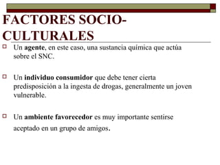 FACTORES SOCIO-
CULTURALES
 Un agente, en este caso, una sustancia química que actúa
sobre el SNC.
 Un individuo consumidor que debe tener cierta
predisposición a la ingesta de drogas, generalmente un joven
vulnerable.
 Un ambiente favorecedor es muy importante sentirse
aceptado en un grupo de amigos.
 