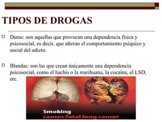 TIPOS DE DROGAS
 Duras: son aquellas que provocan una dependencia física y
psicosocial, es decir, que alteran el comportamiento psíquico y
social del adicto.
 Blandas: son las que crean únicamente una dependencia
psicosocial, como el hachís o la marihuana, la cocaína, el LSD,
etc.
 