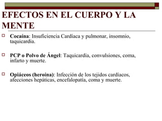 EFECTOS EN EL CUERPO Y LA
MENTE
 Cocaína: Insuficiencia Cardíaca y pulmonar, insomnio,
taquicardia.
 PCP o Polvo de Ángel: Taquicardia, convulsiones, coma,
infarto y muerte.
 Opiáceos (heroína): Infección de los tejidos cardíacos,
afecciones hepáticas, encefalopatía, coma y muerte.
 