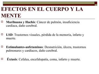 EFECTOS EN EL CUERPO Y LA
MENTE
 Marihuana y Hachís: Cáncer de pulmón, insuficiencia
cardíaca, daño cerebral.
 LSD: Trastornos visuales, pérdida de la memoria, infarto y
muerte.
 Estimulantes-anfetaminas: Desnutrición, úlcera, trastornos
pulmonares y cardíacos, daño cerebral.
 Éxtasis: Cefalea, encefalopatía, coma, infarto y muerte.
 