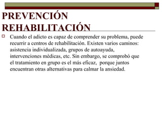 PREVENCIÓN
REHABILITACIÓN
 Cuando el adicto es capaz de comprender su problema, puede
recurrir a centros de rehabilitación. Existen varios caminos:
asistencia individualizada, grupos de autoayuda,
intervenciones médicas, etc. Sin embargo, se comprobó que
el tratamiento en grupo es el más eficaz, porque juntos
encuentran otras alternativas para calmar la ansiedad.
 