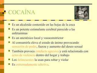 COCAÍNA
 Es un alcaloide contenido en las hojas de la coca
 Es un potente estimulante cerebral parecido a las
anfetaminas
 Es un anestésico local y vasoconstrictor
 Al consumirla eleva el estado de ánimo provocando
sensación de poder, fuerza y aumento del deseo sexual
 También provoca conducta agresiva y está relacionada con
actos de violencia dentro del hogar y trabajo
 Los delincuentes la usan para robar y violar
 Es extremadamente adictiva.
 