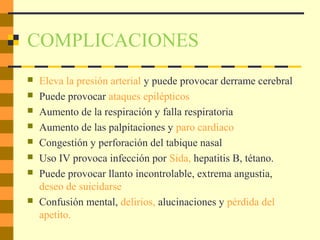 COMPLICACIONES
 Eleva la presión arterial y puede provocar derrame cerebral
 Puede provocar ataques epilépticos
 Aumento de la respiración y falla respiratoria
 Aumento de las palpitaciones y paro cardiaco
 Congestión y perforación del tabique nasal
 Uso IV provoca infección por Sida, hepatitis B, tétano.
 Puede provocar llanto incontrolable, extrema angustia,
deseo de suicidarse
 Confusión mental, delirios, alucinaciones y pérdida del
apetito.
 