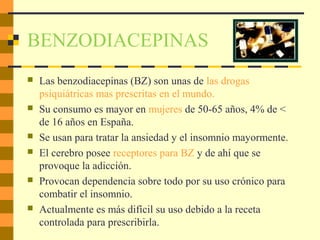 BENZODIACEPINAS
 Las benzodiacepinas (BZ) son unas de las drogas
psiquiátricas mas prescritas en el mundo.
 Su consumo es mayor en mujeres de 50-65 años, 4% de <
de 16 años en España.
 Se usan para tratar la ansiedad y el insomnio mayormente.
 El cerebro posee receptores para BZ y de ahí que se
provoque la adicción.
 Provocan dependencia sobre todo por su uso crónico para
combatir el insomnio.
 Actualmente es más difícil su uso debido a la receta
controlada para prescribirla.
 