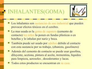 INHALANTES(GOMA)
 Los inhalantes son sustancias de uso industrial que pueden
provocar efectos tóxicos en el cerebro.
 La mas usada es la goma de zapatero (cemento de
contacto) los niños lo ponen en fundas plásticas o en
botellas y lo inhalan por nariz y boca.
 También puede ser usado por adultos debido al contacto
con esta sustancia por su trabajo, (ebanista, gasolinero)
 Además del cemento de contacto se puede usar gasolina,
diluyente, acetona, pintura al aceite, trementina, líquidos
para limpieza, aerosoles , desodorantes y lacas.
 Todos estos productos se encuentran en su casa.
 