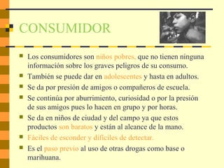 CONSUMIDOR
 Los consumidores son niños pobres, que no tienen ninguna
información sobre los graves peligros de su consumo.
 También se puede dar en adolescentes y hasta en adultos.
 Se da por presión de amigos o compañeros de escuela.
 Se continúa por aburrimiento, curiosidad o por la presión
de sus amigos pues lo hacen en grupo y por horas.
 Se da en niños de ciudad y del campo ya que estos
productos son baratos y están al alcance de la mano.
 Fáciles de esconder y difíciles de detectar.
 Es el paso previo al uso de otras drogas como base o
marihuana.
 