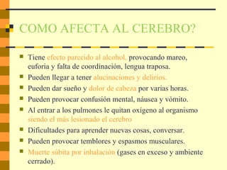 COMO AFECTA AL CEREBRO?
 Tiene efecto parecido al alcohol, provocando mareo,
euforia y falta de coordinación, lengua traposa.
 Pueden llegar a tener alucinaciones y delirios.
 Pueden dar sueño y dolor de cabeza por varias horas.
 Pueden provocar confusión mental, náusea y vómito.
 Al entrar a los pulmones le quitan oxígeno al organismo
siendo el más lesionado el cerebro
 Dificultades para aprender nuevas cosas, conversar.
 Pueden provocar temblores y espasmos musculares.
 Muerte súbita por inhalación (gases en exceso y ambiente
cerrado).
 