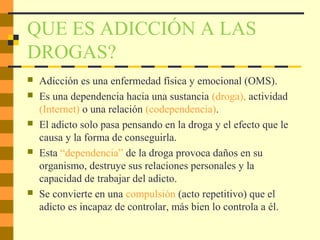 QUE ES ADICCIÓN A LAS
DROGAS?
 Adicción es una enfermedad física y emocional (OMS).
 Es una dependencia hacia una sustancia (droga), actividad
(Internet) o una relación (codependencia).
 El adicto solo pasa pensando en la droga y el efecto que le
causa y la forma de conseguirla.
 Esta “dependencia” de la droga provoca daños en su
organismo, destruye sus relaciones personales y la
capacidad de trabajar del adicto.
 Se convierte en una compulsión (acto repetitivo) que el
adicto es incapaz de controlar, más bien lo controla a él.
 