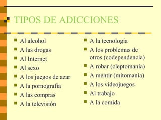TIPOS DE ADICCIONES
 Al alcohol
 A las drogas
 Al Internet
 Al sexo
 A los juegos de azar
 A la pornografía
 A las compras
 A la televisión
 A la tecnología
 A los problemas de
otros (codependencia)
 A robar (cleptomanía)
 A mentir (mitomanía)
 A los videojuegos
 Al trabajo
 A la comida
 