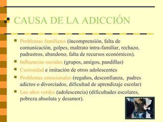 CAUSA DE LA ADICCIÓN
 Problemas familiares (incomprensión, falta de
comunicación, golpes, maltrato intra-familiar, rechazo,
padrastros, abandono, falta de recursos económicos).
 Influencias sociales (grupos, amigos, pandillas)
 Curiosidad e imitación de otros adolescentes
 Problemas emocionales (regaños, desconfianza, padres
adictos o divorciados, dificultad de aprendizaje escolar)
 Los años verdes (adolescencia) (dificultades escolares,
pobreza absoluta y desamor).
 