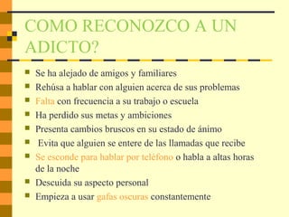 COMO RECONOZCO A UN
ADICTO?
 Se ha alejado de amigos y familiares
 Rehúsa a hablar con alguien acerca de sus problemas
 Falta con frecuencia a su trabajo o escuela
 Ha perdido sus metas y ambiciones
 Presenta cambios bruscos en su estado de ánimo
 Evita que alguien se entere de las llamadas que recibe
 Se esconde para hablar por teléfono o habla a altas horas
de la noche
 Descuida su aspecto personal
 Empieza a usar gafas oscuras constantemente
 