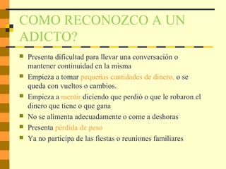COMO RECONOZCO A UN
ADICTO?
 Presenta dificultad para llevar una conversación o
mantener continuidad en la misma
 Empieza a tomar pequeñas cantidades de dinero, o se
queda con vueltos o cambios.
 Empieza a mentir diciendo que perdió o que le robaron el
dinero que tiene o que gana
 No se alimenta adecuadamente o come a deshoras
 Presenta pérdida de peso
 Ya no participa de las fiestas o reuniones familiares
 