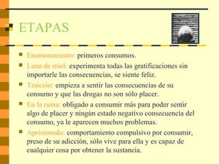 ETAPAS
 Enamoramiento: primeros consumos.
 Luna de miel: experimenta todas las gratificaciones sin
importarle las consecuencias, se siente feliz.
 Traición: empieza a sentir las consecuencias de su
consumo y que las drogas no son sólo placer.
 En la ruina: obligado a consumir más para poder sentir
algo de placer y ningún estado negativo consecuencia del
consumo, ya le aparecen muchos problemas.
 Aprisionado: comportamiento compulsivo por consumir,
preso de su adicción, sólo vive para ella y es capaz de
cualquier cosa por obtener la sustancia.
 