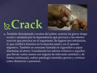 Crack 
 También denominado cocaína del pobre, acarrea un grave riesgo 
social y sanitario por la dependencia que provoca y los efectos 
nocivos que provoca en el organismo. Se ingiere por inhalación, 
lo que conlleva lesiones en la mucosa nasal y en el aparato 
digestivo. También se consume fumada en cigarrillos o pipas 
diseñadas al efecto. Usualmente los adictos crónicos o aquellos 
que llevan varios meses con ingesta de relevante cantidad y de 
forma continuada, sufren patología mentales graves y crónicas 
como demencia o paranoia. 
 