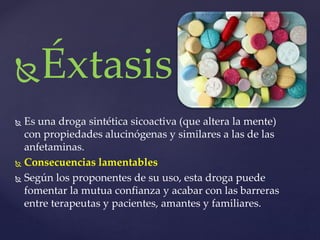 Éxtasis 
 Es una droga sintética sicoactiva (que altera la mente) 
con propiedades alucinógenas y similares a las de las 
anfetaminas. 
 Consecuencias lamentables 
 Según los proponentes de su uso, esta droga puede 
fomentar la mutua confianza y acabar con las barreras 
entre terapeutas y pacientes, amantes y familiares. 
 