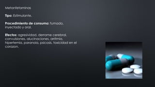 Metanfetaminas
Tipo: Estimulante.
Procedimiento de consumo: fumado,
inyectado y oral.
Efectos: agresividad, derrame cerebral,
convulsiones, alucinaciones, arritmia,
hipertemia, paranoia, psicosis, toxicidad en el
corazon.
 