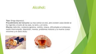 Alcohol:
Tipo: Droga depresiva.
Procedimiento de Consumo: La mas común es oral, pero existen casos donde se
ha ingerido a través de los ojos, la nariz, y el recto.
Efectos: Adicción, conducta agresiva, vomito, resaca, dificultades al embarazo,
sueño interrumpido, depresión, mareos, problemas motores y la muerte (casos
extremos y en dosis altas)
 