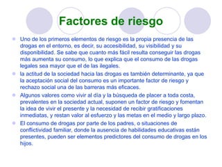 Factores de riesgo
 Uno de los primeros elementos de riesgo es la propia presencia de las
drogas en el entorno, es decir, su accesibilidad, su visibilidad y su
disponibilidad. Se sabe que cuanto más fácil resulta conseguir las drogas
más aumenta su consumo, lo que explica que el consumo de las drogas
legales sea mayor que el de las ilegales.
 la actitud de la sociedad hacia las drogas es también determinante, ya que
la aceptación social del consumo es un importante factor de riesgo y
rechazo social una de las barreras más eficaces.
 Algunos valores como vivir al día y la búsqueda de placer a toda costa,
prevalentes en la sociedad actual, suponen un factor de riesgo y fomentan
la idea de vivir el presente y la necesidad de recibir gratificaciones
inmediatas, y restan valor al esfuerzo y las metas en el medio y largo plazo.
 El consumo de drogas por parte de los padres, o situaciones de
conflictividad familiar, donde la ausencia de habilidades educativas están
presentes, pueden ser elementos predictores del consumo de drogas en los
hijos.
 