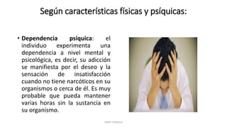 Según características físicas y psíquicas:
• Dependencia psíquica: el
individuo experimenta una
dependencia a nivel mental y
psicológica, es decir, su adicción
se manifiesta por el deseo y la
sensación de insatisfacción
cuando no tiene narcóticos en su
organismos o cerca de él. Es muy
probable que pueda mantener
varias horas sin la sustancia en
su organismo.
JAIRO FONSECA
 