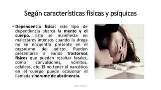 Según características físicas y psíquicas
• Dependencia física: este tipo de
dependencia abarca la mente y el
cuerpo. Esto se manifiesta en
malestares intensos cuando la droga
no se encuentra presente en el
organismo del adicto. Pueden
presentarse a varios trastornos
físicos que pueden resultar fatales,
como convulsiones, vómitos,
cefaleas, etc. El no tener el narcótico
en el cuerpo puede ocasionar el
llamada síndrome de abstinencia.
JAIRO FONSECA
 