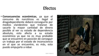 Efectos
• Consecuencias económicas, ya que el
consumo de narcóticos es ilegal el
drogodependiente deberá conseguirlo por
medios clandestino que trataran de
sacarle la mayor cantidad de dinero
posible al ver su estado de dependencia
absoluto, esto afecta a su estado
económico ya que no es muy probable
que se encuentre en posición de conseguir
un trabajo por el estado de inconsciencia
en el que se encuentre, es más, esto
puede empujarlo a robar.
JAIRO FONSECA
 