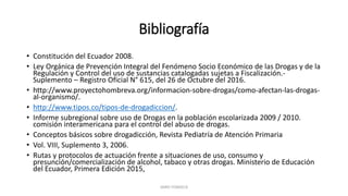 Bibliografía
• Constitución del Ecuador 2008.
• Ley Orgánica de Prevención Integral del Fenómeno Socio Económico de las Drogas y de la
Regulación y Control del uso de sustancias catalogadas sujetas a Fiscalización.-
Suplemento – Registro Oficial N° 615, del 26 de Octubre del 2016.
• http://www.proyectohombreva.org/informacion-sobre-drogas/como-afectan-las-drogas-
al-organismo/.
• http://www.tipos.co/tipos-de-drogadiccion/.
• Informe subregional sobre uso de Drogas en la población escolarizada 2009 / 2010.
comisión interamericana para el control del abuso de drogas.
• Conceptos básicos sobre drogadicción, Revista Pediatría de Atención Primaria
• Vol. VIII, Suplemento 3, 2006.
• Rutas y protocolos de actuación frente a situaciones de uso, consumo y
presunción/comercialización de alcohol, tabaco y otras drogas. Ministerio de Educación
del Ecuador, Primera Edición 2015,
JAIRO FONSECA
 