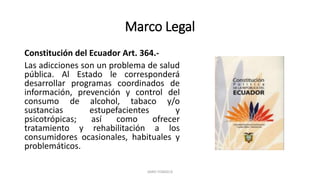 Marco Legal
Constitución del Ecuador Art. 364.-
Las adicciones son un problema de salud
pública. Al Estado le corresponderá
desarrollar programas coordinados de
información, prevención y control del
consumo de alcohol, tabaco y/o
sustancias estupefacientes y
psicotrópicas; así como ofrecer
tratamiento y rehabilitación a los
consumidores ocasionales, habituales y
problemáticos.
JAIRO FONSECA
 