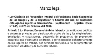 Marco legal
• Ley Orgánica de Prevención Integral del Fenómeno Socio Económico
de las Drogas y de la Regulación y Control del uso de sustancias
catalogadas sujetas a Fiscalización.- Suplemento – Registro Oficial
N° 615, del 26 de Octubre del 2016.
Artículo 11.- Prevención en el ámbito laboral.- Las entidades públicas
y empresas privadas con participación activa de las y los empleadores,
empleados y trabajadores, desarrollarán programas de prevención
integral al uso y consumo de drogas, a ser ejecutados obligatoriamente
en los lugares de trabajo, por personal calificado, a fin de fomentar un
ambiente saludable y de bienestar laboral.
JAIRO FONSECA
 