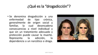 ¿Qué es la “drogadicción”?
• Se denomina drogadicción a una
enfermedad de tipo crónica,
generalmente de origen social y
familiar, la cual desencadena
consecuencias a nivel individual y
que sin un tratamiento adecuado y
protección puede causar la muerte.
Representa la adicción, la
dependencia a un narcótico o droga.
JAIRO FONSECA
 