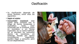 Clasificación
• Su clasificación depende de
varios factores, entre ellos los
siguientes:
• Según el sujeto:
• Consumidor ocasional: este
sujeto tiene contacto con la
droga de forma inesperada y
esporádica. Suele estar
arrastrado por la multitud, como
en reuniones o en fiestas
especiales. En su rutina habitual,
no se perciben los consumos
diarios de narcóticos, sin
embargo, llevado por ciertas
circunstancias especificas,
pueden llegar a consumir, pero
no son dependientes.
JAIRO FONSECA
 