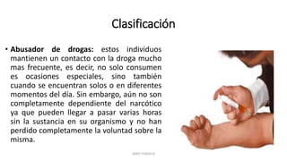 Clasificación
• Abusador de drogas: estos individuos
mantienen un contacto con la droga mucho
mas frecuente, es decir, no solo consumen
es ocasiones especiales, sino también
cuando se encuentran solos o en diferentes
momentos del día. Sin embargo, aún no son
completamente dependiente del narcótico
ya que pueden llegar a pasar varias horas
sin la sustancia en su organismo y no han
perdido completamente la voluntad sobre la
misma.
JAIRO FONSECA
 