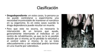 Clasificación
• Drogodependiente: en estos casos, la persona ya
no puede controlarse y experimenta una
necesidad incontrolable de mantener el narcótico
en su organismo. Es en estos casos cuando la
droga dependencia puede resultar en muerte.
• Para que esto no ocurra, es necesario la
intervención de un tercero que ayude,
generalmente internando al individuo en un
centro de rehabilitación, ya que no le es posible
decidir por si mismo, ya ha perdido la voluntad y
el control sobre sí mismo. Si no se trata
adecuadamente y con velocidad podría terminar
en una muerte por sobredosis.
JAIRO FONSECA
 