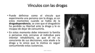 Vínculos con las drogas
• Puede definirse como el vínculo que
experimenta una persona con la droga, es en
estos momentos cuando se habla de la
drogodependencia, se cree que el drogadicto
ha perdido su libertad ante la droga y le es
incapaz de dejar de consumirla.
• En estos momento debe intervenir la familia
o personas más cercanas al individuo para
intentar rehabilitarlo, ya que él no es
consciente de sus decisiones, esta atado a la
droga y lo único que lo motiva es seguir
consumiendo estas sustancias.
JAIRO FONSECA
 