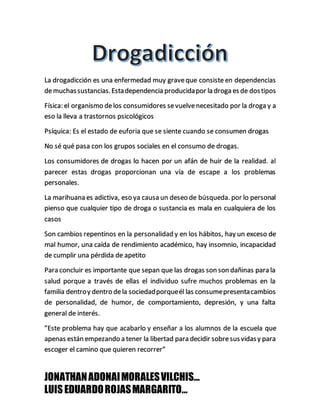 JONATHANADONAIMORALESVILCHIS…
LUISEDUARDOROJASMARGARITO…
La drogadicción es una enfermedad muy graveque consiste en dependencias
demuchassustancias.Estadependencia producidapor la droga es de dostipos
Física: el organismo delos consumidores sevuelvenecesitado por la droga y a
eso la lleva a trastornos psicológicos
Psíquica: Es el estado de euforia que se siente cuando se consumen drogas
No sé qué pasa con los grupos sociales en el consumo de drogas.
Los consumidores de drogas lo hacen por un afán de huir de la realidad. al
parecer estas drogas proporcionan una vía de escape a los problemas
personales.
La marihuana es adictiva, eso ya causa un deseo de búsqueda. por lo personal
pienso que cualquier tipo de droga o sustancia es mala en cualquiera de los
casos
Son cambios repentinos en la personalidad y en los hábitos, hay un exceso de
mal humor, una caída de rendimiento académico, hay insomnio, incapacidad
de cumplir una pérdida de apetito
Para concluir es importante que sepan que las drogas son son dañinas para la
salud porque a través de ellas el individuo sufre muchos problemas en la
familia dentroy dentro dela sociedadporqueél las consumepresentacambios
de personalidad, de humor, de comportamiento, depresión, y una falta
general de interés.
”Este problema hay que acabarlo y enseñar a los alumnos de la escuela que
apenas están empezando a tener la libertad para decidir sobresusvidasy para
escoger el camino que quieren recorrer”
 